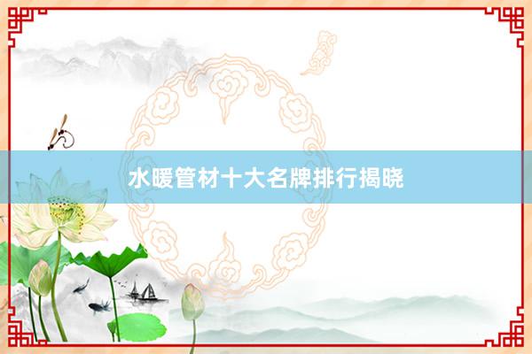 水暖管材十大名牌排行揭晓