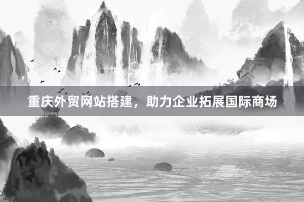 重庆外贸网站搭建，助力企业拓展国际商场