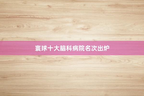 寰球十大脑科病院名次出炉